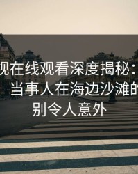 蘑菇影视在线观看深度揭秘：丑闻风波背后，当事人在海边沙滩的角色特别令人意外