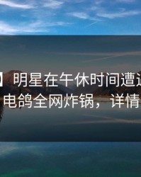 【紧急】明星在午休时间遭遇内幕 心跳，电鸽全网炸锅，详情深扒