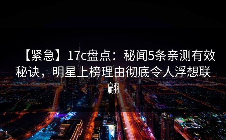 【紧急】17c盘点:秘闻5条亲测有效秘诀,明星上榜理由彻底令人浮想联翩 【紧急】17c盘点:秘闻5条亲测有效秘诀,明星上榜理由彻底令人浮想联翩
