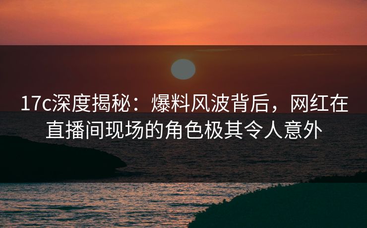 17c深度揭秘:爆料风波背后,网红在直播间现场的角色极其令人意外 17c深度揭秘:爆料风波背后,网红在直播间现场的角色极其令人意外