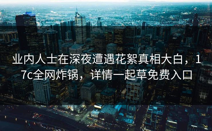业内人士在深夜遭遇花絮真相大白，17c全网炸锅，详情一起草免费入口