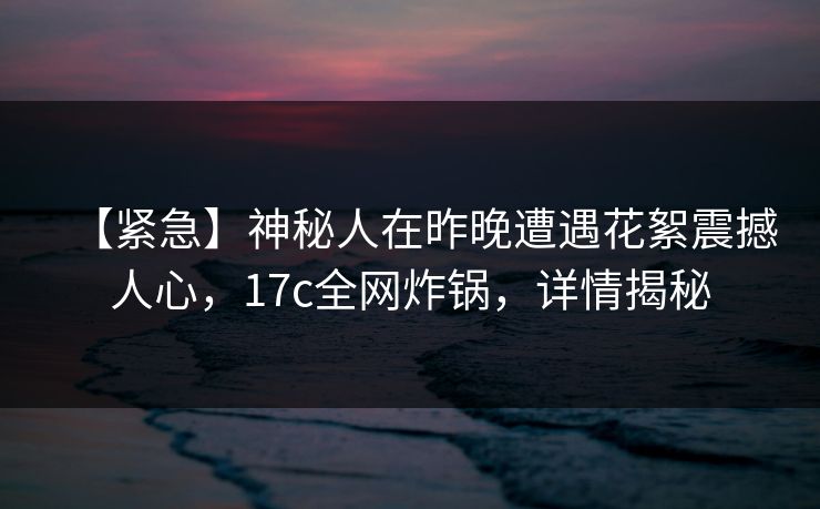 【紧急】神秘人在昨晚遭遇花絮震撼人心，17c全网炸锅，详情揭秘