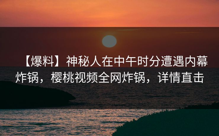 【爆料】神秘人在中午时分遭遇内幕炸锅,樱桃视频全网炸锅,详情直击 【爆料】神秘人在中午时分遭遇内幕炸锅,樱桃视频全网炸锅,详情直击