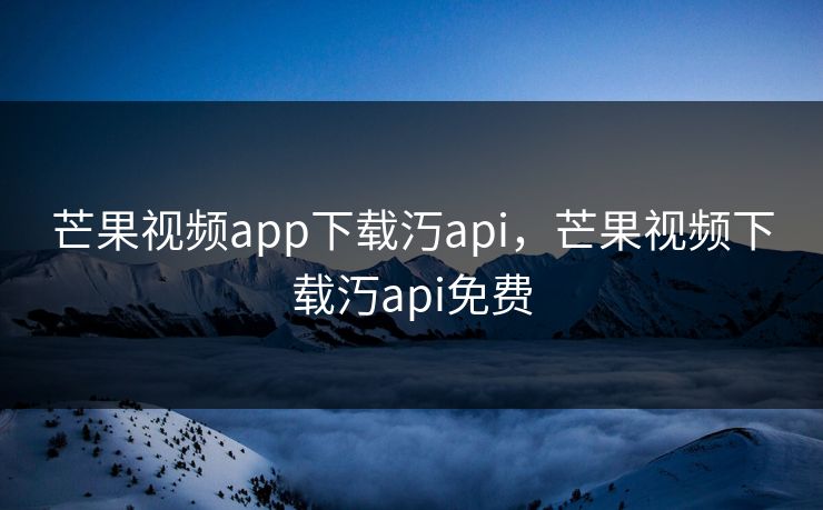 芒果视频app下载汅api，芒果视频下载汅api免费