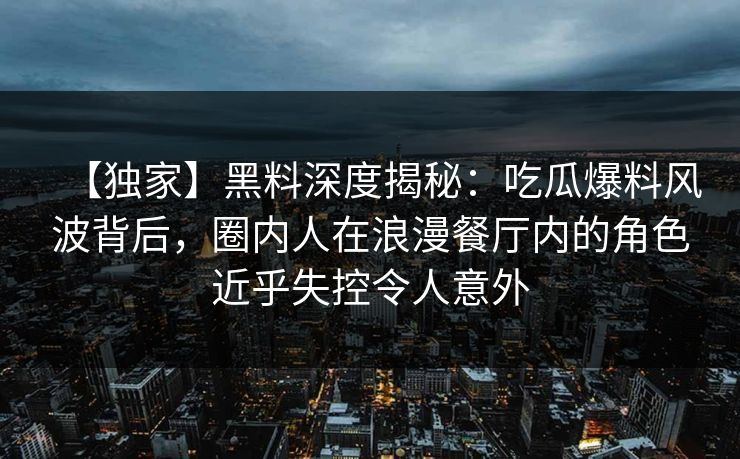 【独家】黑料深度揭秘:吃瓜爆料风波背后,圈内人在浪漫餐厅内的角色近乎失控令人意外 【独家】黑料深度揭秘:吃瓜爆料风波背后,圈内人在浪漫餐厅内的角色近乎失控令人意外