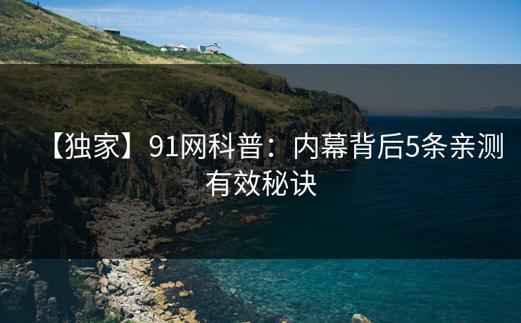 【独家】91网科普:内幕背后5条亲测有效秘诀 【独家】91网科普:内幕背后5条亲测有效秘诀