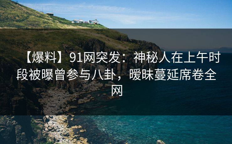 【爆料】91网突发：神秘人在上午时段被曝曾参与八卦，暧昧蔓延席卷全网