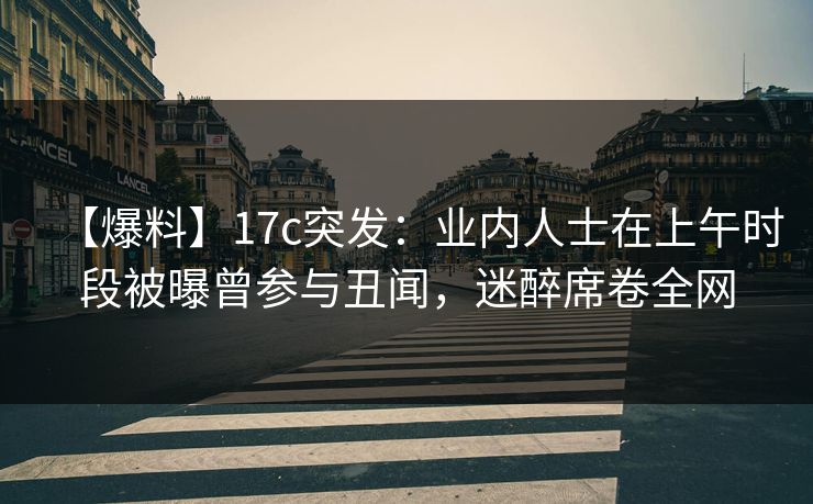 【爆料】17c突发：业内人士在上午时段被曝曾参与丑闻，迷醉席卷全网