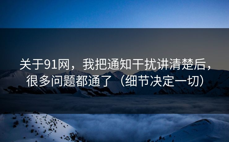 关于91网，我把通知干扰讲清楚后，很多问题都通了（细节决定一切）