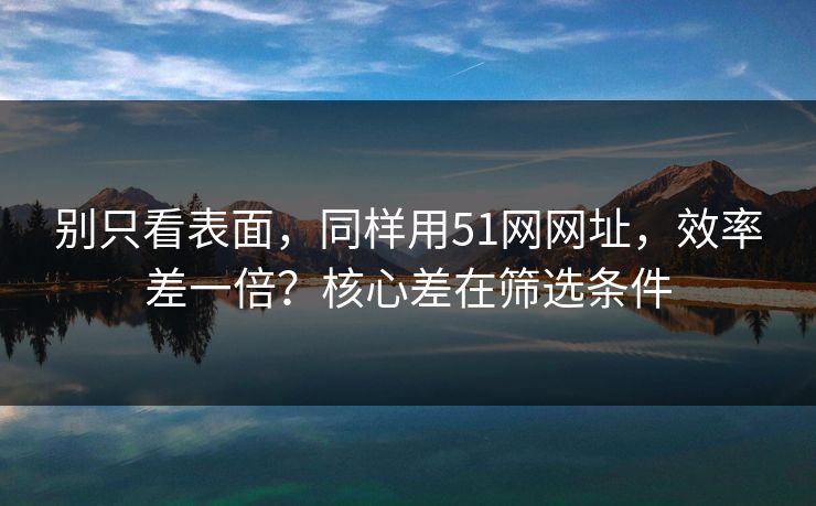 别只看表面，同样用51网网址，效率差一倍？核心差在筛选条件
