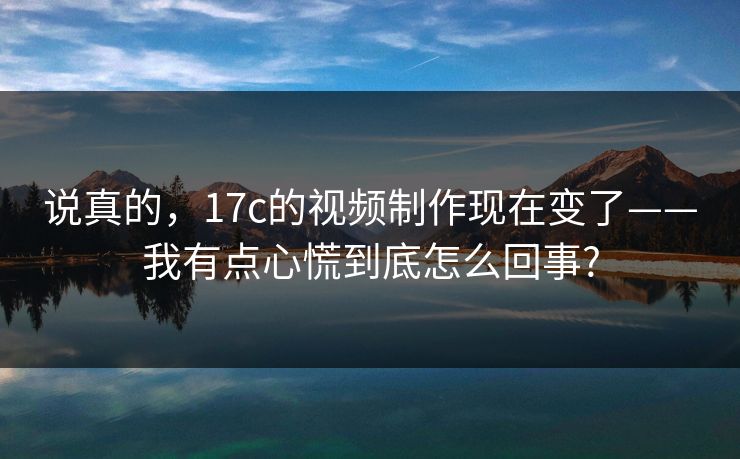 说真的，17c的视频制作现在变了——我有点心慌到底怎么回事?