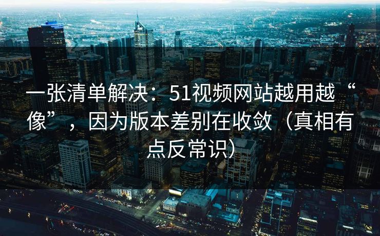 一张清单解决：51视频网站越用越“像”，因为版本差别在收敛（真相有点反常识）