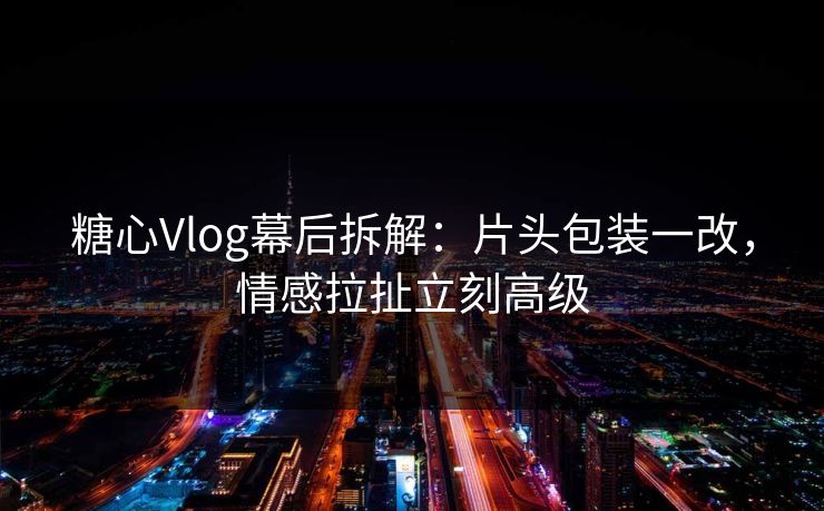 糖心Vlog幕后拆解：片头包装一改，情感拉扯立刻高级