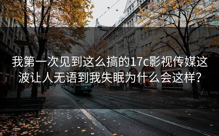 我第一次见到这么搞的17c影视传媒这波让人无语到我失眠为什么会这样？