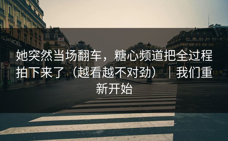 她突然当场翻车，糖心频道把全过程拍下来了（越看越不对劲）｜我们重新开始