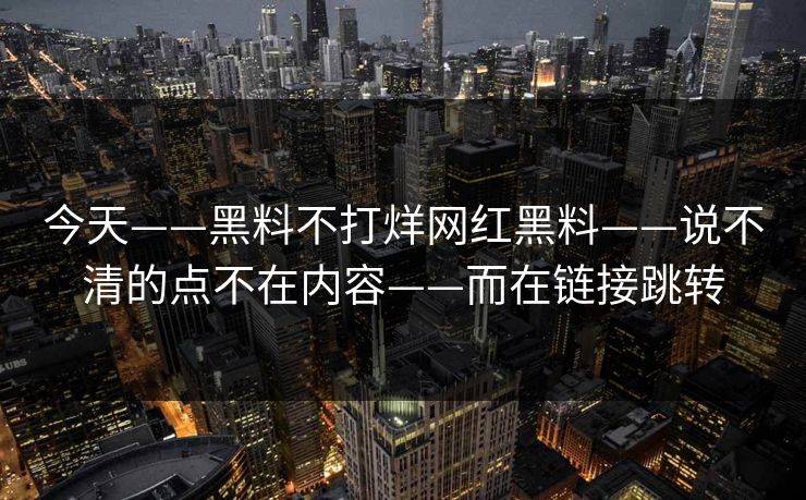 今天——黑料不打烊网红黑料——说不清的点不在内容——而在链接跳转
