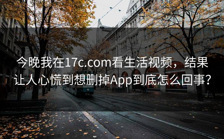 今晚我在17c.com看生活视频，结果让人心慌到想删掉App到底怎么回事？