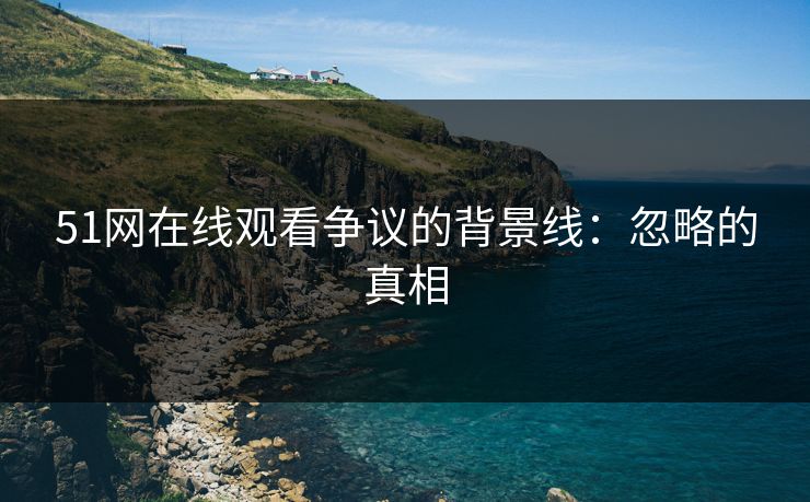 51网在线观看争议的背景线：忽略的真相