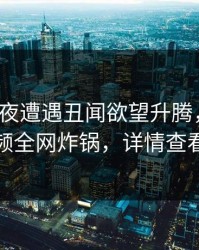 大V在深夜遭遇丑闻欲望升腾，樱桃视频全网炸锅，详情查看