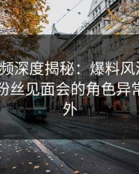 樱桃视频深度揭秘：爆料风波背后，明星在粉丝见面会的角色异常令人意外