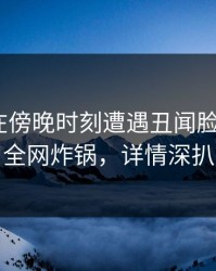 当事人在傍晚时刻遭遇丑闻脸红，17c全网炸锅，详情深扒