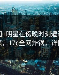 【速报】明星在傍晚时刻遭遇花絮情不自禁，17c全网炸锅，详情围观