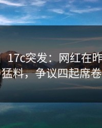 【爆料】17c突发：网红在昨晚被曝曾参与猛料，争议四起席卷全网