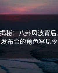 17c深度揭秘：八卦风波背后，圈内人在记者发布会的角色罕见令人意外