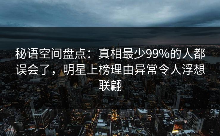 秘语空间盘点：真相最少99%的人都误会了，明星上榜理由异常令人浮想联翩