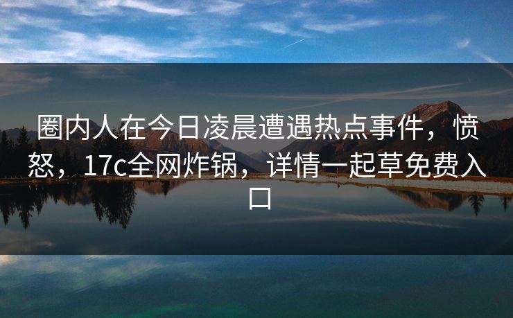 圈内人在今日凌晨遭遇热点事件，愤怒，17c全网炸锅，详情一起草免费入口