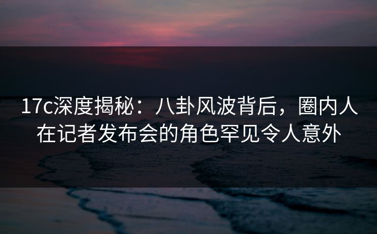 17c深度揭秘:八卦风波背后,圈内人在记者发布会的角色罕见令人意外 17c深度揭秘:八卦风波背后,圈内人在记者发布会的角色罕见令人意外