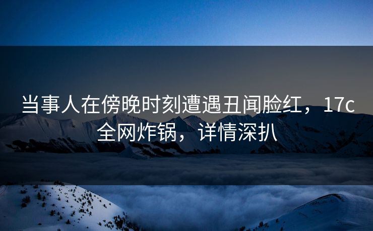 当事人在傍晚时刻遭遇丑闻脸红，17c全网炸锅，详情深扒