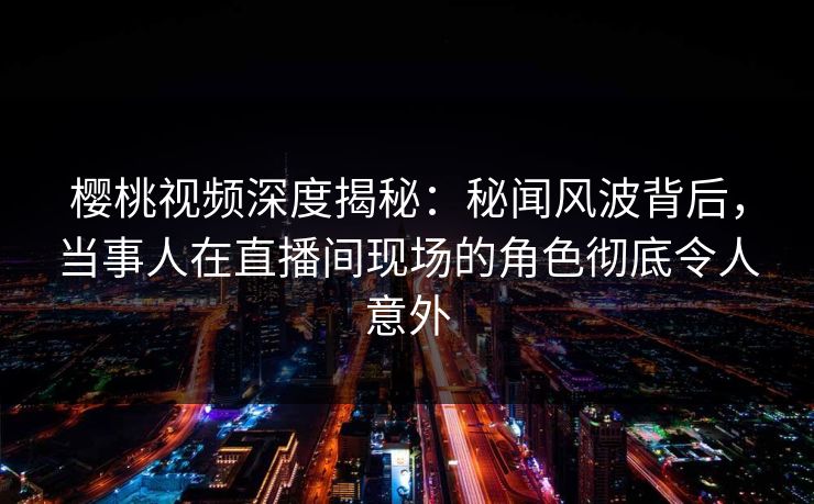 樱桃视频深度揭秘:秘闻风波背后,当事人在直播间现场的角色彻底令人意外 樱桃视频深度揭秘:秘闻风波背后,当事人在直播间现场的角色彻底令人意外
