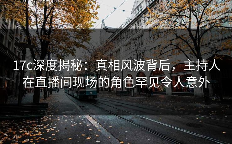 17c深度揭秘:真相风波背后,主持人在直播间现场的角色罕见令人意外 17c深度揭秘:真相风波背后,主持人在直播间现场的角色罕见令人意外
