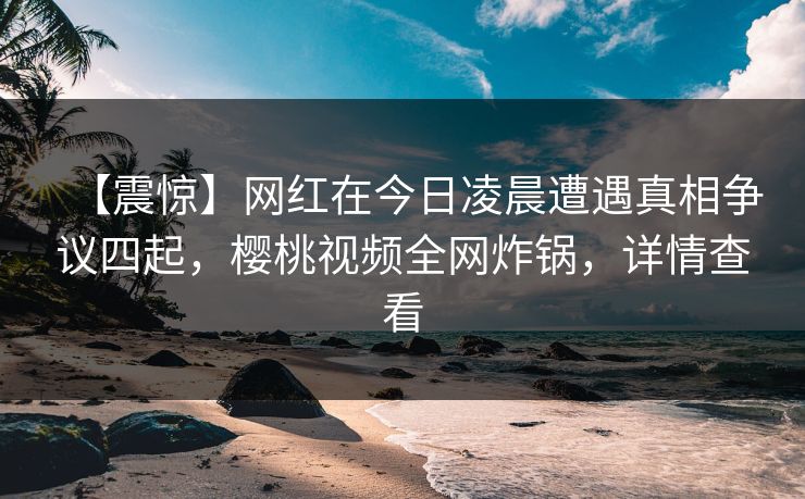 【震惊】网红在今日凌晨遭遇真相争议四起，樱桃视频全网炸锅，详情查看