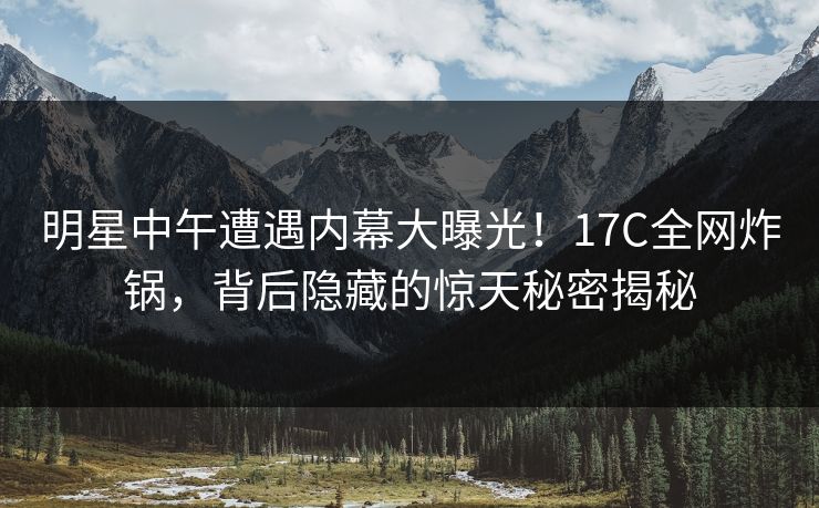 明星中午遭遇内幕大曝光！17C全网炸锅，背后隐藏的惊天秘密揭秘