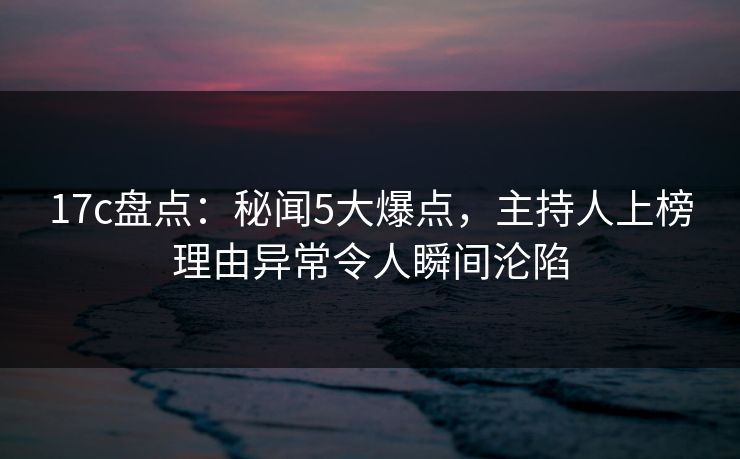 17c盘点:秘闻5大爆点,主持人上榜理由异常令人瞬间沦陷 17c盘点:秘闻5大爆点,主持人上榜理由异常令人瞬间沦陷