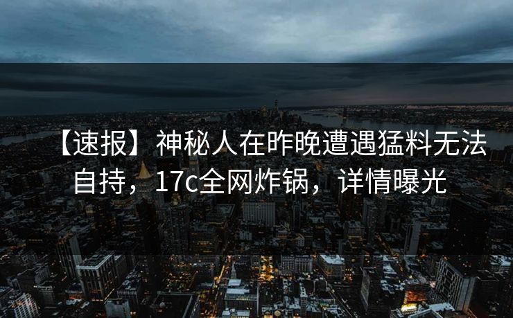 【速报】神秘人在昨晚遭遇猛料无法自持，17c全网炸锅，详情曝光