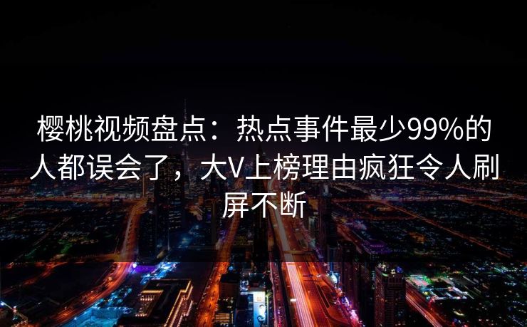 樱桃视频盘点：热点事件最少99%的人都误会了，大V上榜理由疯狂令人刷屏不断