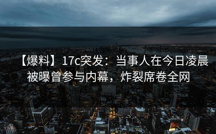 【爆料】17c突发：当事人在今日凌晨被曝曾参与内幕，炸裂席卷全网
