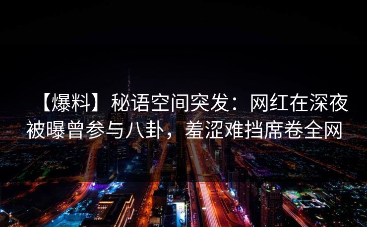 【爆料】秘语空间突发:网红在深夜被曝曾参与八卦,羞涩难挡席卷全网 【爆料】秘语空间突发:网红在深夜被曝曾参与八卦,羞涩难挡席卷全网