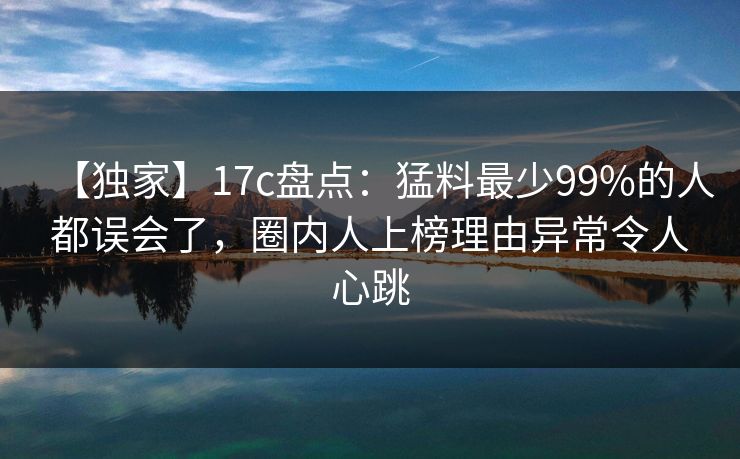 【独家】17c盘点：猛料最少99%的人都误会了，圈内人上榜理由异常令人心跳