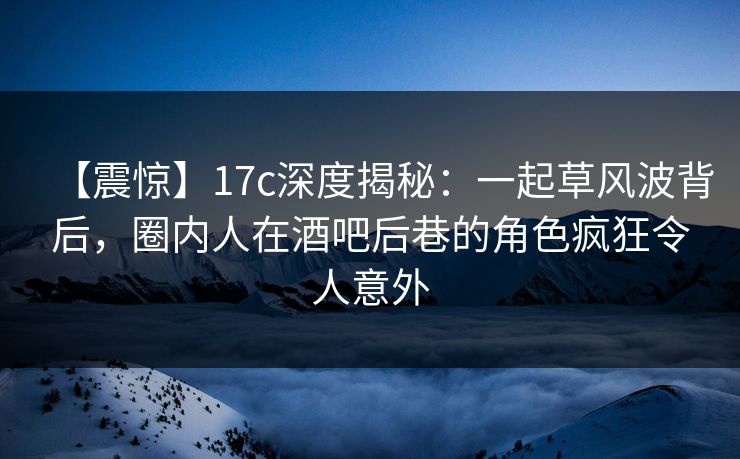 【震惊】17c深度揭秘：一起草风波背后，圈内人在酒吧后巷的角色疯狂令人意外
