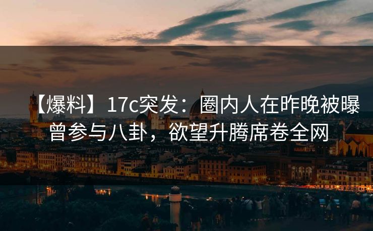 【爆料】17c突发：圈内人在昨晚被曝曾参与八卦，欲望升腾席卷全网