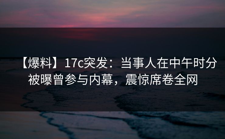 【爆料】17c突发：当事人在中午时分被曝曾参与内幕，震惊席卷全网