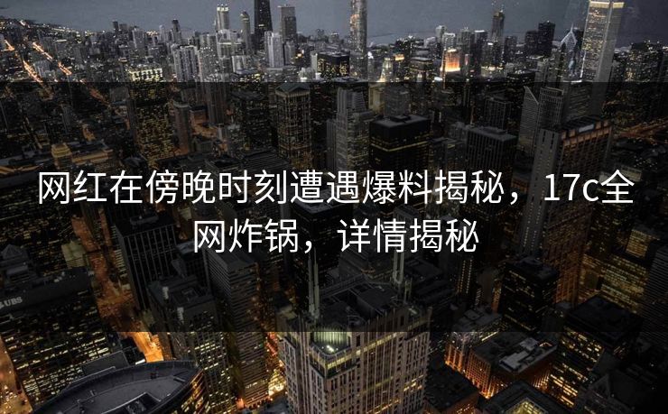 网红在傍晚时刻遭遇爆料揭秘，17c全网炸锅，详情揭秘