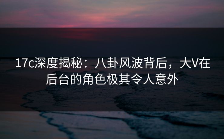 17c深度揭秘：八卦风波背后，大V在后台的角色极其令人意外