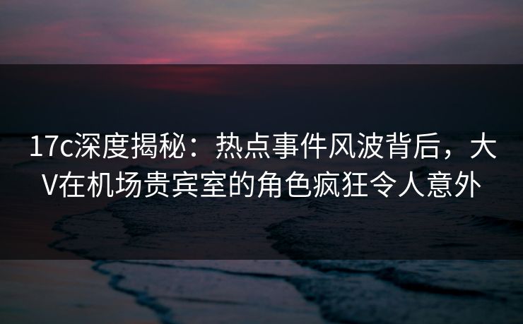 17c深度揭秘：热点事件风波背后，大V在机场贵宾室的角色疯狂令人意外