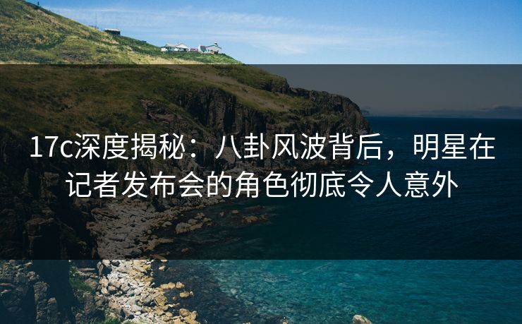 17c深度揭秘:八卦风波背后,明星在记者发布会的角色彻底令人意外 17c深度揭秘:八卦风波背后,明星在记者发布会的角色彻底令人意外