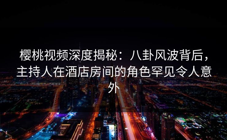 樱桃视频深度揭秘:八卦风波背后,主持人在酒店房间的角色罕见令人意外 樱桃视频深度揭秘:八卦风波背后,主持人在酒店房间的角色罕见令人意外